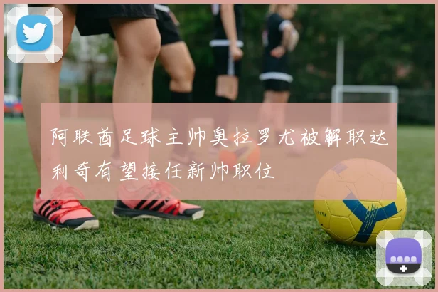 阿联酋足球主帅奥拉罗尤被解职达利奇有望接任新帅职位