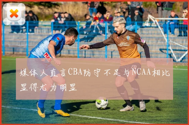 媒体人直言CBA防守不足与NCAA相比显得尤为明显