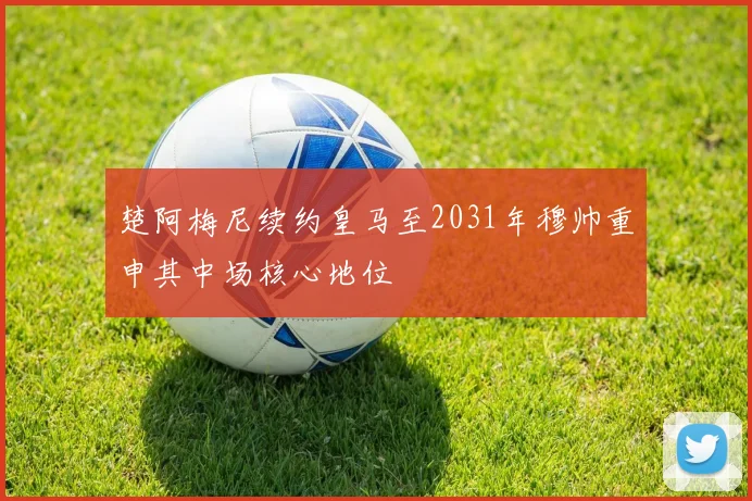 楚阿梅尼续约皇马至2031年穆帅重申其中场核心地位