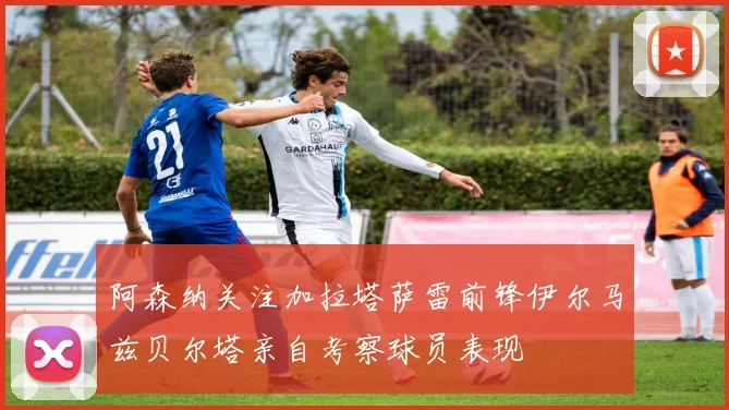 阿森纳关注加拉塔萨雷前锋伊尔马兹贝尔塔亲自考察球员表现