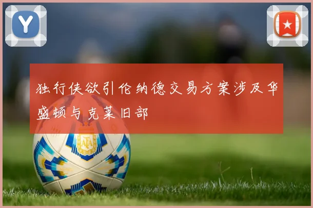 独行侠欲引伦纳德交易方案涉及华盛顿与克莱旧部