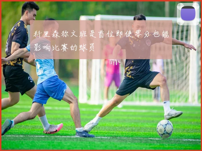 科里森称文班是首位即使零分也能影响比赛的球员