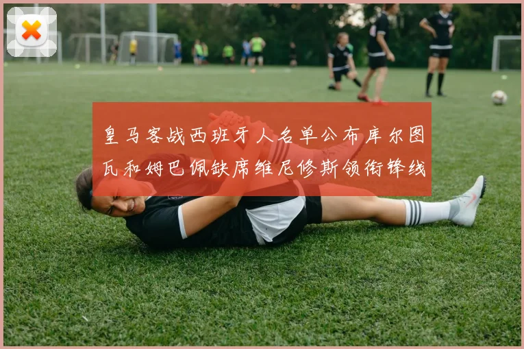 皇马客战西班牙人名单公布库尔图瓦和姆巴佩缺席维尼修斯领衔锋线阵容