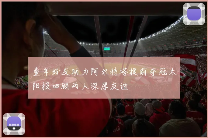 童年好友助力阿尔特塔提前夺冠太阳报回顾两人深厚友谊