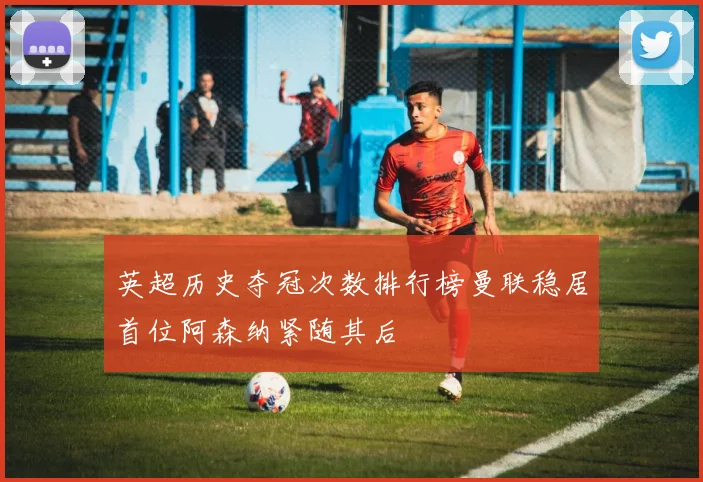 英超历史夺冠次数排行榜曼联稳居首位阿森纳紧随其后