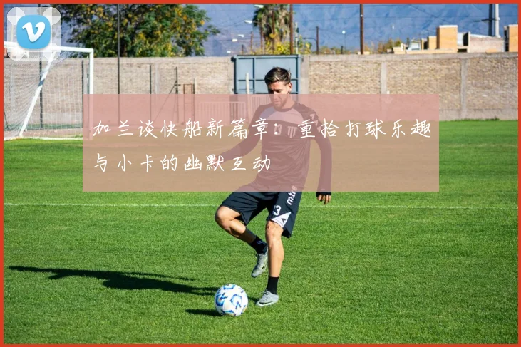 加兰谈快船新篇章：重拾打球乐趣与小卡的幽默互动