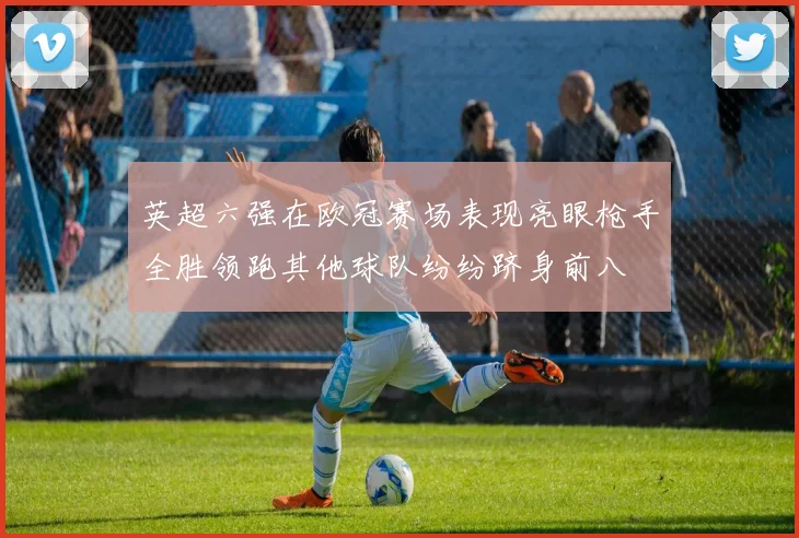 英超六强在欧冠赛场表现亮眼枪手全胜领跑其他球队纷纷跻身前八