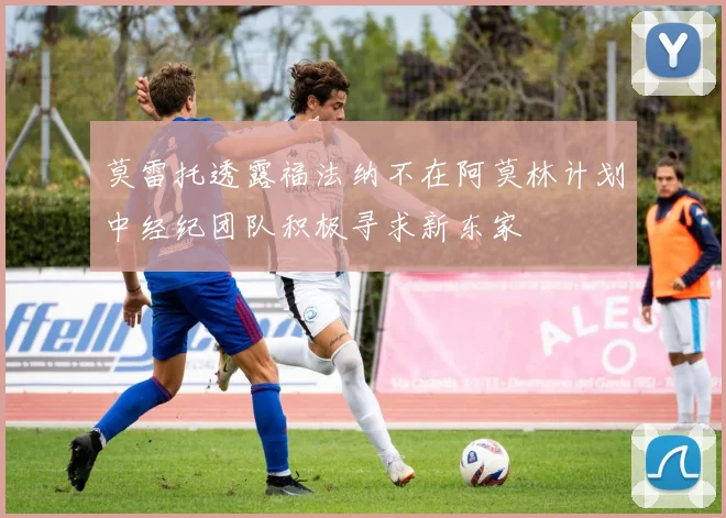莫雷托透露福法纳不在阿莫林计划中经纪团队积极寻求新东家